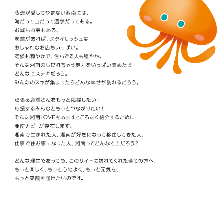 私達が愛してやまない湘南には、海だって山だって温泉だってある。お城もお寺もある。老舗があれば、スタイリッシュなおしゃれなお店もいっぱい。気候も穏やかで、住んでる人も穏やか。そんな湘南のしびれちゃう魅力をいっぱい集めたらどんなにステキだろう。みんなのスキが集まったらどんな幸せが訪れるだろう。頑張る店舗さんをもっと応援したい！応援するみんなともっとつながりたい！そんな湘南LOVEをあますところなく紹介するために湘南ナビ！が存在します。湘南で生まれた人、湘南が好きになって移住してきた人、仕事で住む事になった人、湘南ってどんなとこだろう？どんな理由であっても、このサイトに訪れてくれた全ての方へ、もっと楽しく、もっと心地よく、もっと元気を、もっと笑顔を届けたいのです。